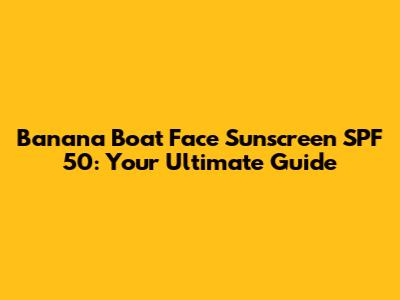 Banana Boat Face Sunscreen SPF 50: Your Ultimate Guide