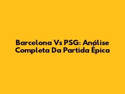 Barcelona Vs PSG: Análise Completa Da Partida Épica