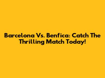 Barcelona Vs. Benfica: Catch The Thrilling Match Today!