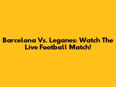 Barcelona Vs. Leganes: Watch The Live Football Match!