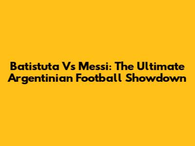 Batistuta Vs Messi: The Ultimate Argentinian Football Showdown