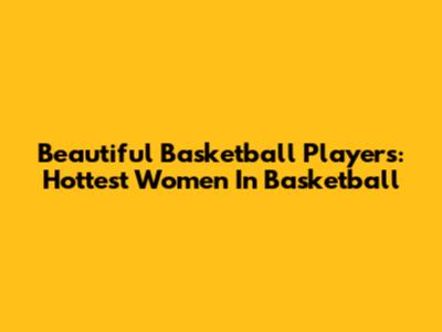 Beautiful Basketball Players: Hottest Women In Basketball
