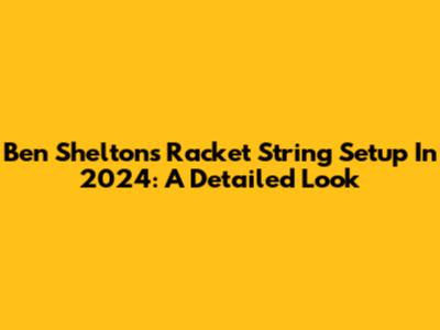 Ben Shelton's Racket String Setup In 2024: A Detailed Look