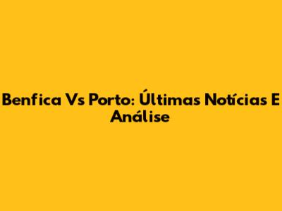 Benfica Vs Porto: Últimas Notícias E Análise