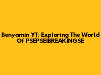 Benyamin YT: Exploring The World Of PSEPSEIBREAKINGSE