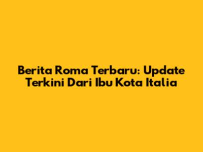 Berita Roma Terbaru: Update Terkini Dari Ibu Kota Italia