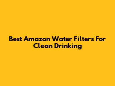 Best Amazon Water Filters For Clean Drinking