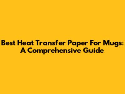 Best Heat Transfer Paper For Mugs: A Comprehensive Guide