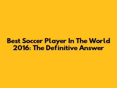Best Soccer Player In The World 2016: The Definitive Answer
