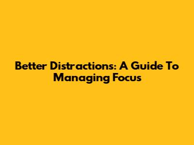 Better Distractions: A Guide To Managing Focus