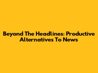 Beyond The Headlines: Productive Alternatives To News