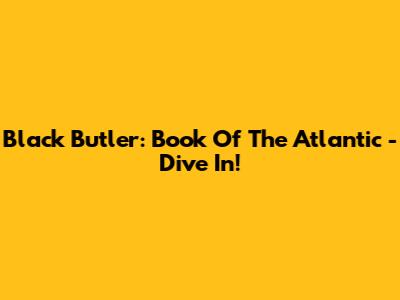 Black Butler: Book Of The Atlantic - Dive In!
