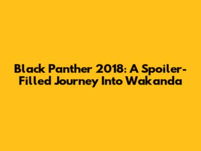 Black Panther 2018: A Spoiler-Filled Journey Into Wakanda