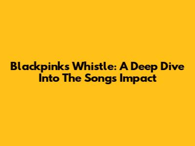 Blackpink's 'Whistle': A Deep Dive Into The Song's Impact