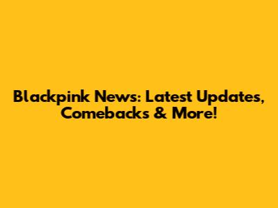 Blackpink News: Latest Updates, Comebacks & More!