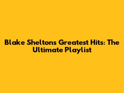 Blake Shelton's Greatest Hits: The Ultimate Playlist