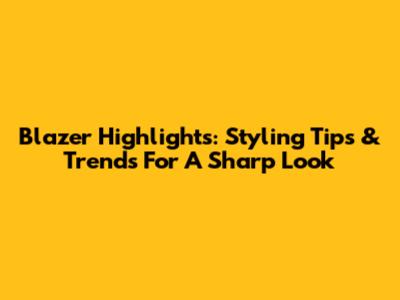 Blazer Highlights: Styling Tips & Trends For A Sharp Look