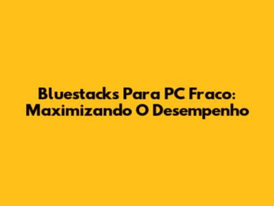 Bluestacks Para PC Fraco: Maximizando O Desempenho
