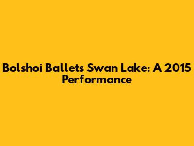 Bolshoi Ballet's Swan Lake: A 2015 Performance