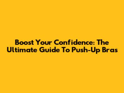 Boost Your Confidence: The Ultimate Guide To Push-Up Bras