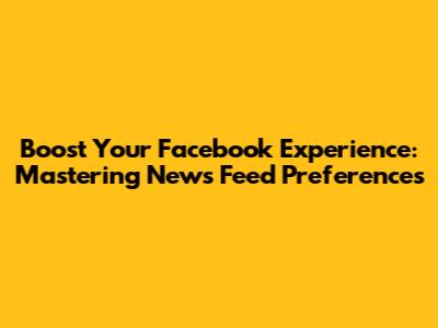 Boost Your Facebook Experience: Mastering News Feed Preferences