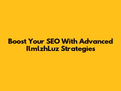 Boost Your SEO With Advanced IlmlzhLuz Strategies