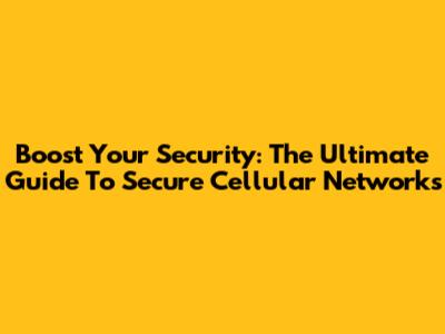 Boost Your Security: The Ultimate Guide To Secure Cellular Networks