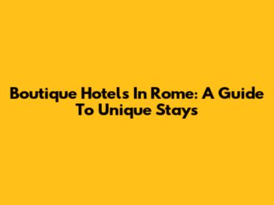 Boutique Hotels In Rome: A Guide To Unique Stays