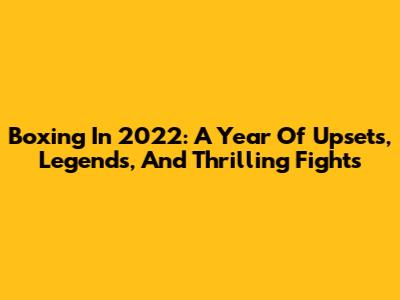 Boxing In 2022: A Year Of Upsets, Legends, And Thrilling Fights