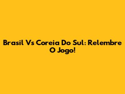 Brasil Vs Coreia Do Sul: Relembre O Jogo!