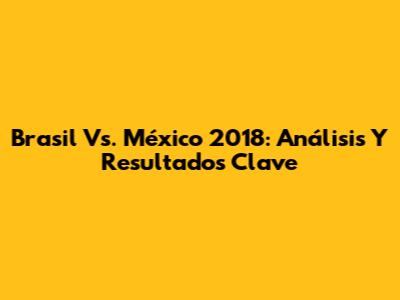 Brasil Vs. México 2018: Análisis Y Resultados Clave
