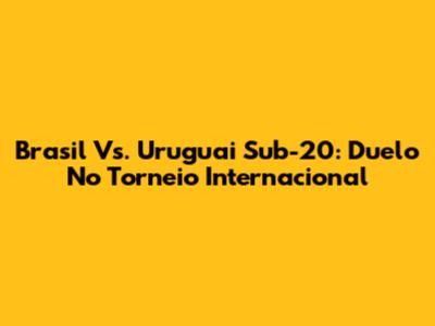 Brasil Vs. Uruguai Sub-20: Duelo No Torneio Internacional