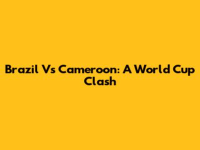 Brazil Vs Cameroon: A World Cup Clash