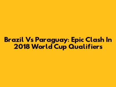 Brazil Vs Paraguay: Epic Clash In 2018 World Cup Qualifiers