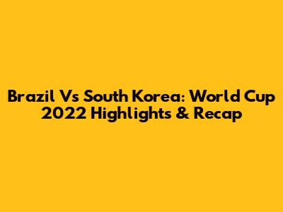 Brazil Vs South Korea: World Cup 2022 Highlights & Recap