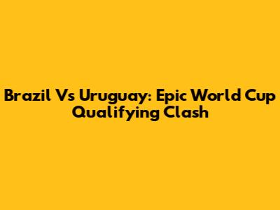 Brazil Vs Uruguay: Epic World Cup Qualifying Clash