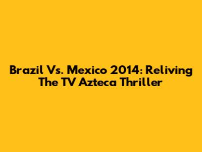 Brazil Vs. Mexico 2014: Reliving The TV Azteca Thriller