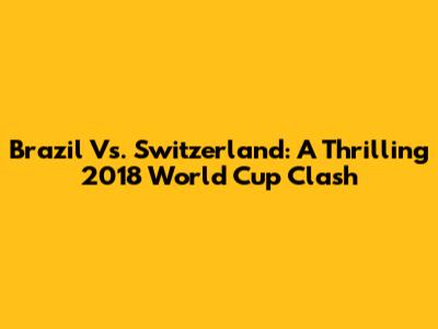 Brazil Vs. Switzerland: A Thrilling 2018 World Cup Clash