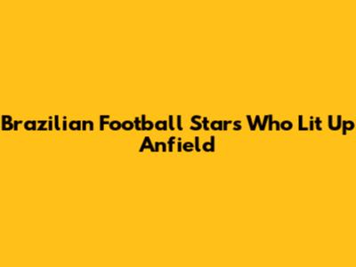 Brazilian Football Stars Who Lit Up Anfield