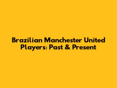 Brazilian Manchester United Players: Past & Present