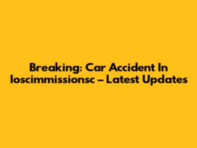 Breaking: Car Accident In Ioscimmissionsc – Latest Updates