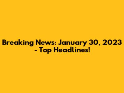 Breaking News: January 30, 2023 - Top Headlines!