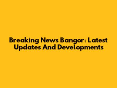 Breaking News Bangor: Latest Updates And Developments