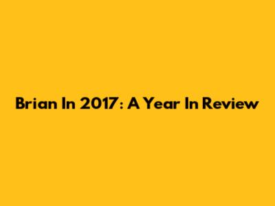 Brian In 2017: A Year In Review