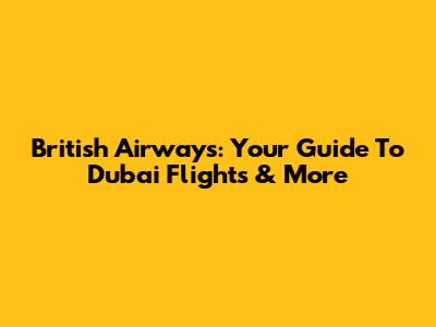 British Airways: Your Guide To Dubai Flights & More