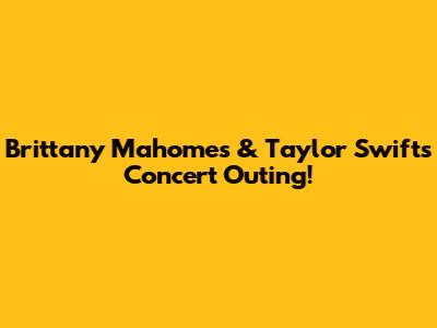 Brittany Mahomes & Taylor Swift's Concert Outing!