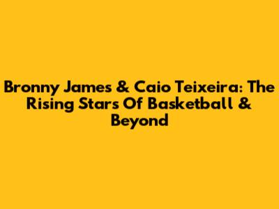 Bronny James & Caio Teixeira: The Rising Stars Of Basketball & Beyond