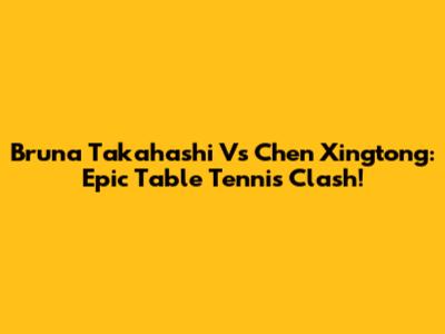 Bruna Takahashi Vs Chen Xingtong: Epic Table Tennis Clash!
