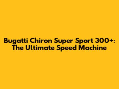 Bugatti Chiron Super Sport 300+: The Ultimate Speed Machine