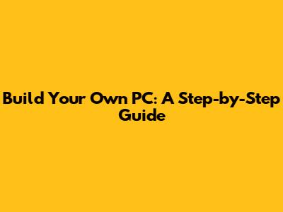 Build Your Own PC: A Step-by-Step Guide